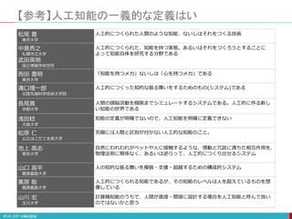 松尾 豊
東京大学
人工的につくられた人間のような知能、ないしはそれをつくる技術
中島秀之
札幌市立大学
武田英明
国立情報学研究所
人工的につくられた、知能を持つ実態。あるいはそれをつくろうとすることに
よって知能自体を研究する分野である
西田 豊明
東京大学
「知能を持つメカ」ないしは「心を持つメカ」である
溝口理一郎
北陸先端科学技術大学院
人工的につくった知的な振る舞いをするためのもの(システム)である
長尾真
京都大学
人間の頭脳活動を極限までシミュレートするシステムである。人工的に作る新し
い知能の世界である
浅田稔
大阪大学
知能の定義が明確でないので、人工知能を明確に定義できない
松原 仁
公立はこだて未来大学
究極には人間と区別が付かない人工的な知能のこと。
池上 高志
東京大学
自然にわれわれがペットや人に接触するような、情動と冗談に満ちた相互作用を、
物理法則に関係なく、あるいは逆らって、人工的につくり出せるシステム
山口 高平
慶應義塾大学
人の知的な振る舞いを模倣・支援・超越するための構成的システム
栗原 聡
慶應義塾大学
人工的につくられる知能であるが、その知能のレベルは人を超えているものを想
像している
山川 宏
玉川大学
計算機知能のうちで、人間が直接・間接に設計する場合を人工知能と呼んで良い
のではないかと思う
【参考】人工知能の一義的な定義はい
 