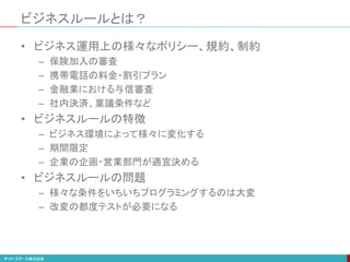 ビジネスルールとは？
• ビジネス運用上の様々なポリシー、規約、制約
– 保険加入の審査
– 携帯電話の料金・割引プラン
– 金融業における与信審査
– 社内決済、稟議条件など
• ビジネスルールの特徴
– ビジネス環境によって様々に変化する
– 期間限定
– 企業の企画・営業部門が適宜決める
• ビジネスルールの問題
– 様々な条件をいちいちプログラミングするのは大変
– 改変の都度テストが必要になる
 