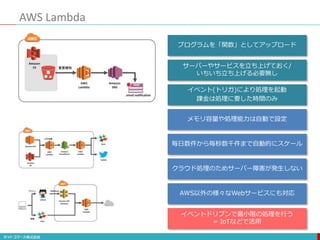 AWS Lambda
プログラムを「関数」としてアップロード
サーバーやサービスを立ち上げておく/
いちいち立ち上げる必要無し
イベント(トリガ)により処理を起動
課金は処理に要した時間のみ
メモリ容量や処理能力は自動で設定
毎日数件から毎秒数千件まで自動的にスケール
クラウド処理のためサーバー障害が発生しない
AWS以外の様々なWebサービスにも対応
イベントドリブンで最小限の処理を行う
= IoTなどで活用
 