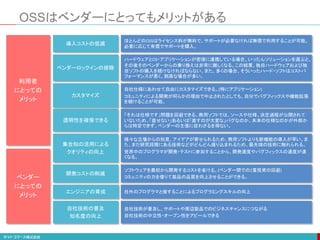 OSSはベンダーにとってもメリットがある
集合知の活用による
クオリティの向上
様々な立場からの知見、アイデアが寄せられるため、商用ソフトよりも新機能の導入が早い。ま
た、まだ研究段階にある技術などがどんどん盛り込まれるため、最先端の技術に触れられる。
世界中のプログラマが開発・テストに参加することから、開発速度やバグフィックスの速度が速
くなる。
自社技術の普及
知名度の向上
自社技術が普及し、サポートや周辺製品でのビジネスチャンスにつながる
自社技術の中立性・オープン性をアピールできる
透明性を確保できる
「それは仕様です」問題を回避できる。商用ソフトでは、ソースや仕様、決定過程が公開されて
いないため、「直せない」あるいは「直すのが大変な」バグなのか、本来の仕様なのかが外部か
らは特定できず、ベンダーの主張に従わざるを得ない。
ベンダーロックインの排除
ハードウェアとOS・アプリケーションが密接に連携している場合、いったんソリューションを選ぶと、
その後そのベンダーからの乗り換えは非常に難しくなる。この結果、独自ハードウェアおよび独
自ソフトの購入を続けなければならない。また、多くの場合、そういったハード・ソフトはコストパ
フォーマンスが悪く、割高な場合が多い。
カスタマイズ
自社仕様にあわせて自由にカスタマイズできる。(特にアプリケーション)
コミュニティによる開発が何らかの理由で中止されたとしても、自分でバグフィックスや機能拡張
を続けることが可能。
開発コストの削減
ソフトウェアを最初から開発するコストを省ける。(ベンダー間での2重投資の回避)
コミュニティの力を借りて製品の品質を向上させることができる。
利用者
にとっての
メリット
ベンダー
にとっての
メリット
導入コストの低減
ほとんどのOSSはライセンス料が無料で、サポートが必要なければ無償で利用することが可能。
必要に応じて有償でサポートを購入。
エンジニアの育成 社外のプログラマと接することによるプログラミングスキルの向上
 