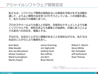 アジャイルソフトウェア開発宣言
38
私たちは、ソフトウェア開発の実践あるいは実践を手助けをする活動を
通じて、よりよい開発方法を見つけだそうとしている。この活動を通し
て、私たちは以下の価値に至った。
プロセスやツールよりも個人と対話を、包括的なドキュメントよりも動
くソフトウェアを、契約交渉よりも顧客との協調を、計画に従うことよ
りも変化への対応を、価値とする。
すなわち、左記のことがらに価値があることを認めながらも、私たちは
右記のことがらにより価値をおく。
Kent Beck
Mike Beedle
Arie van Bennekum
Alistair Cockburn
Ward Cunningham
Martin Fowler
James Grenning
Jim Highsmith
Andrew Hunt
Ron Jeffries
Jon Kern
Brian Marick
Robert C. Martin
Steve Mellor
Ken Schwaber
Jeff Sutherland
Dave Thomas
© 2001, 上記の著者たち
この宣言は、この注意書きも含めた形で全文を含めることを条件に自由にコピーしてよい。
 