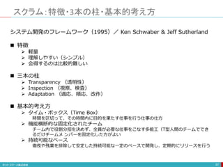 スクラム：特徴・3本の柱・基本的考え方
57
システム開発のフレームワーク（1995）／ Ken Schwaber & Jeff Sutherland
 特徴
 軽量
 理解しやすい（シンプル）
 会得するのは比較的難しい
 三本の柱
 Transparency （透明性）
 Inspection （視察、検査）
 Adaptation （適応、順応、改作）
 基本的考え方
 タイム・ボックス（Time Box）
時間を区切って、その時間内に目的を果たす仕事を行う仕事の仕方
 機能横断的な固定化されたチーム
チーム内で役割分担を決めず、全員が必要な仕事をこなす多能工（T型人間のチームででき
るだけチームメ ンバーを固定化した方がよい
 持続可能なペース
徹夜や残業を排除して安定した持続可能な一定のペースで開発し、定期的にリリースを行う
 