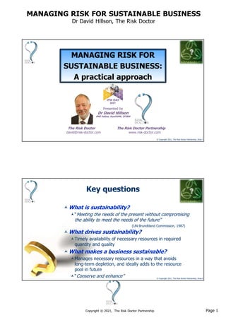 Page 1
Copyright © 2021, The Risk Doctor Partnership
MANAGING RISK FOR SUSTAINABLE BUSINESS
Dr David Hillson, The Risk Doctor
© Copyright 2021, The Risk Doctor Partnership, Slide 1
?
MANAGING RISK FOR
SUSTAINABLE BUSINESS:
A practical approach
Presented by
Dr David Hillson
PMI Fellow, HonFAPM, CFIRM
The Risk Doctor The Risk Doctor Partnership
david@risk-doctor.com www.risk-doctor.com
2021
© Copyright 2021, The Risk Doctor Partnership, Slide 2
?
Key questions
What drives sustainability?
Timely availability of necessary resources in required
quantity and quality
What makes a business sustainable?
Manages necessary resources in a way that avoids
long-term depletion, and ideally adds to the resource
pool in future
“Conserve and enhance”
What is sustainability?
“Meeting the needs of the present without compromising
the ability to meet the needs of the future”
(UN Brundtland Commission, 1987)
 