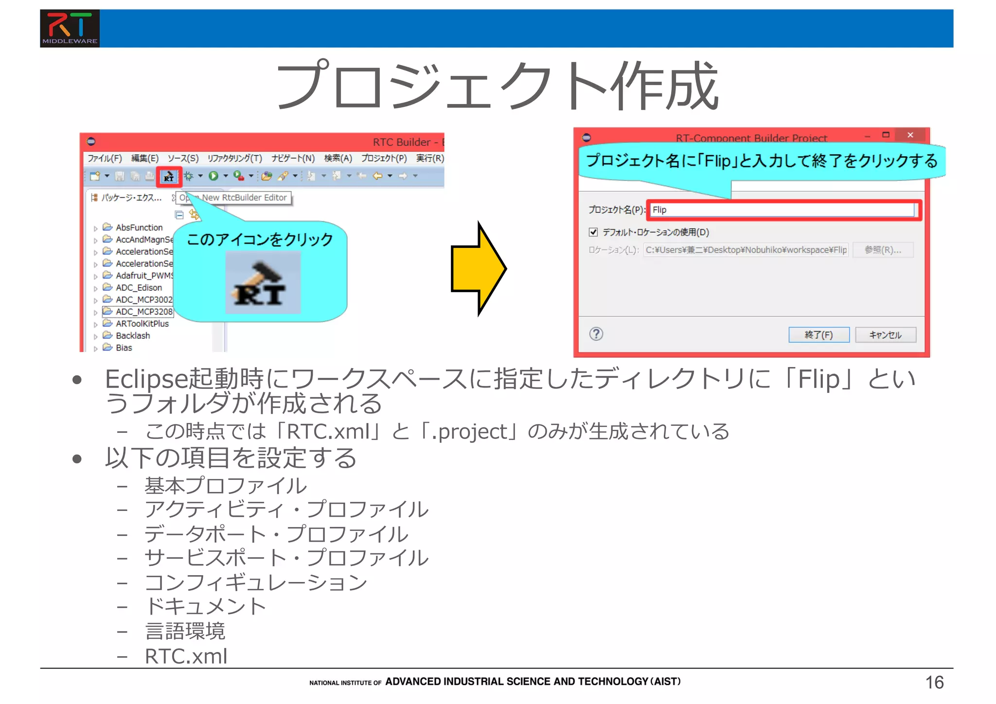 16
16
プロジェクト作成
• Eclipse起動時にワークスペースに指定したディレクトリに「Flip」とい
うフォルダが作成される
– この時点では「RTC.xml」と「.project」のみが⽣成されている
• 以下の項⽬を設定する
– 基本プロファイル
– アクティビティ・プロファイル
– データポート・プロファイル
– サービスポート・プロファイル
– コンフィギュレーション
– ドキュメント
– ⾔語環境
– RTC.xml
 