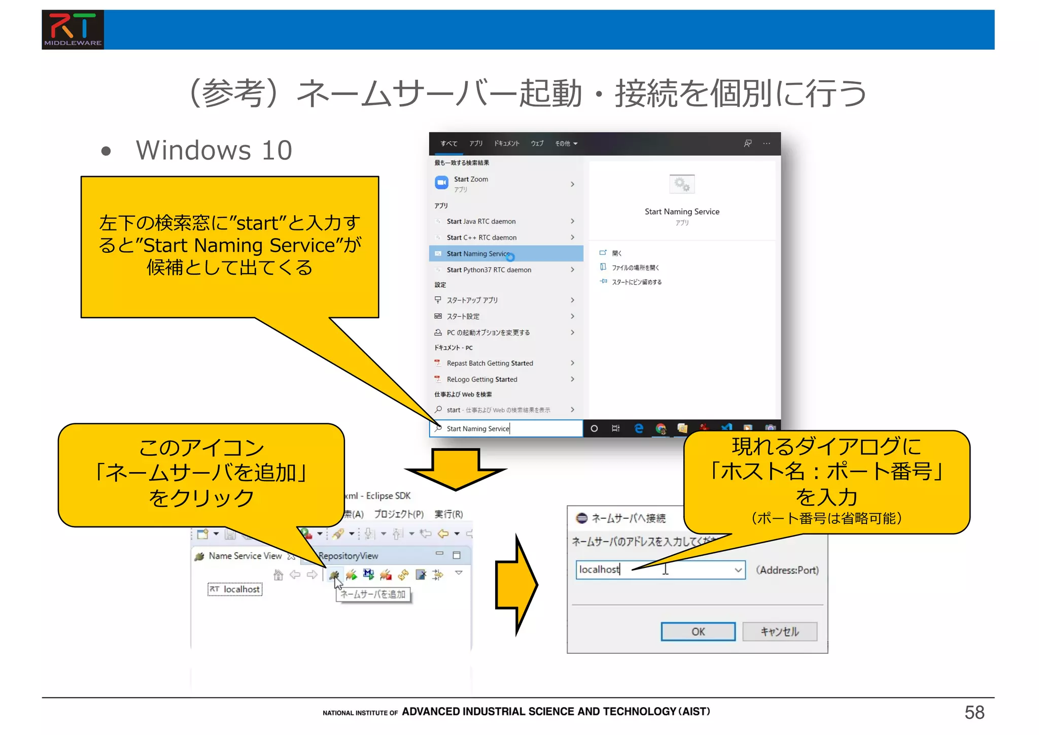 58
58
• Windows 10
（参考）ネームサーバー起動・接続を個別に⾏う
左下の検索窓に”start”と⼊⼒す
ると”Start Naming Service”が
候補として出てくる
このアイコン
「ネームサーバを追加」
をクリック
現れるダイアログに
「ホスト名︓ポート番号」
を⼊⼒
（ポート番号は省略可能）
 