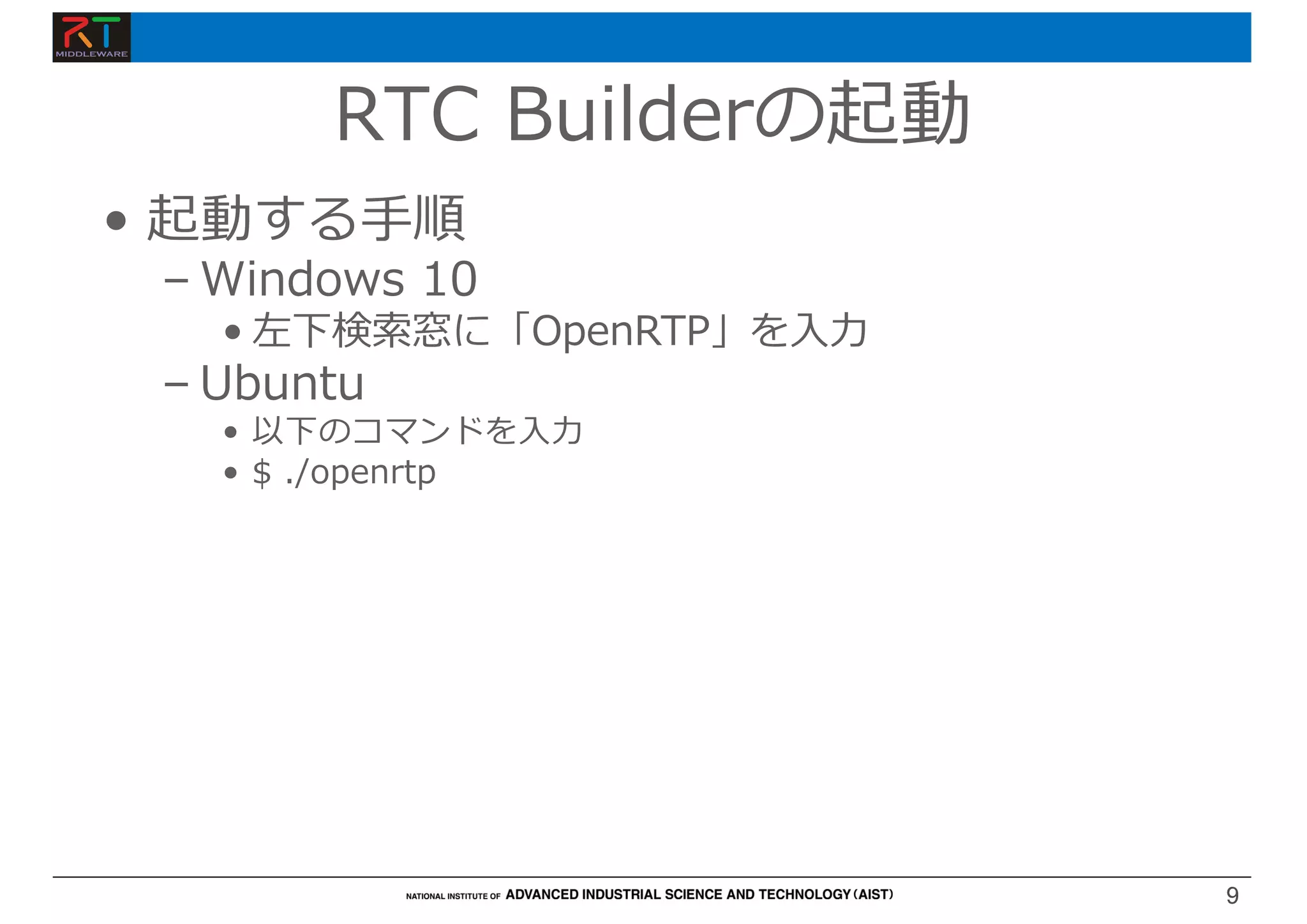 9
9
RTC Builderの起動
• 起動する⼿順
– Windows 10
• 左下検索窓に「OpenRTP」を⼊⼒
– Ubuntu
• 以下のコマンドを⼊⼒
• $ ./openrtp
 