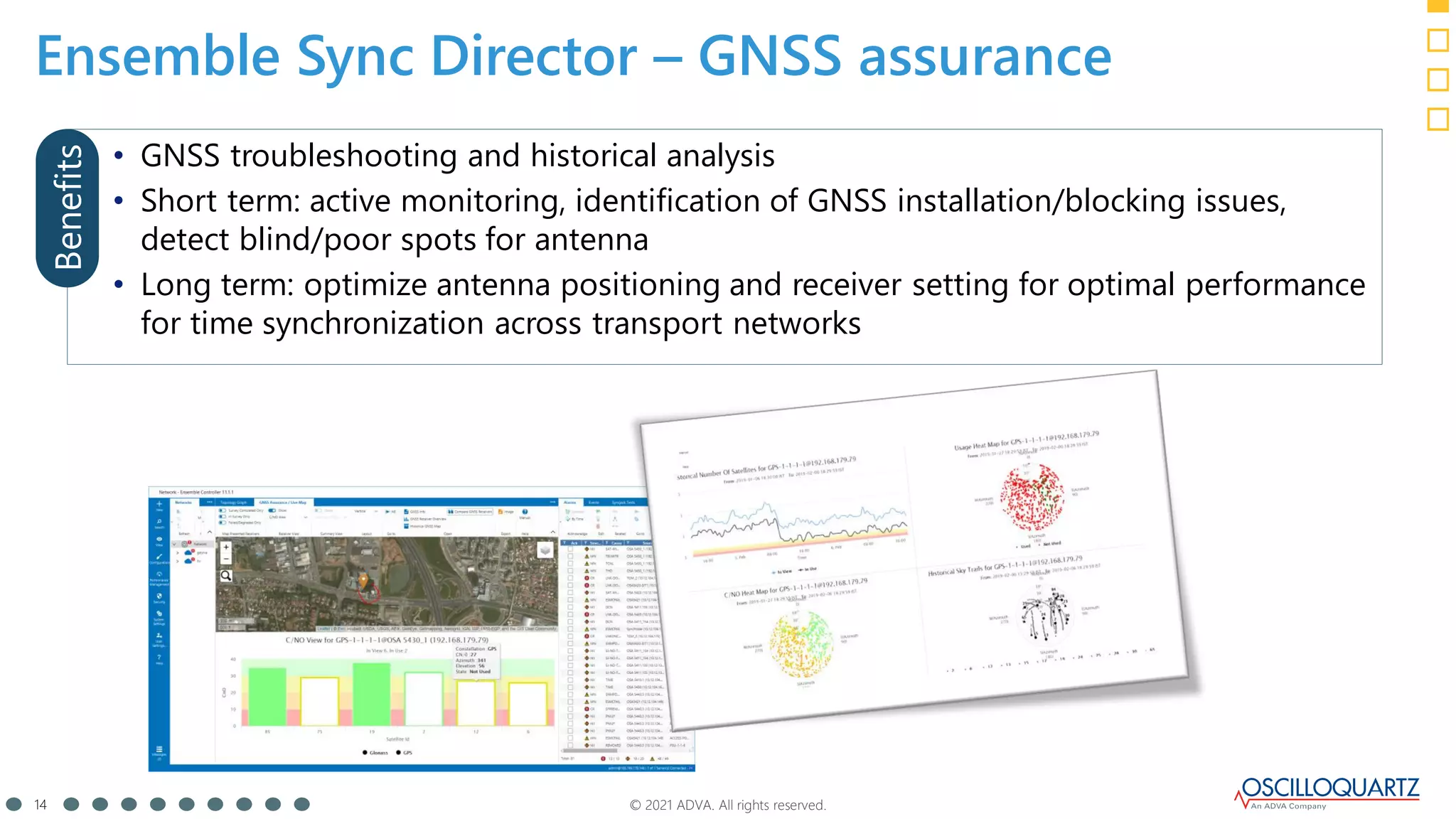 © 2021 ADVA. All rights reserved.
14
Ensemble Sync Director – GNSS assurance
• GNSS troubleshooting and historical analysis
• Short term: active monitoring, identification of GNSS installation/blocking issues,
detect blind/poor spots for antenna
• Long term: optimize antenna positioning and receiver setting for optimal performance
for time synchronization across transport networks
Benefits
 