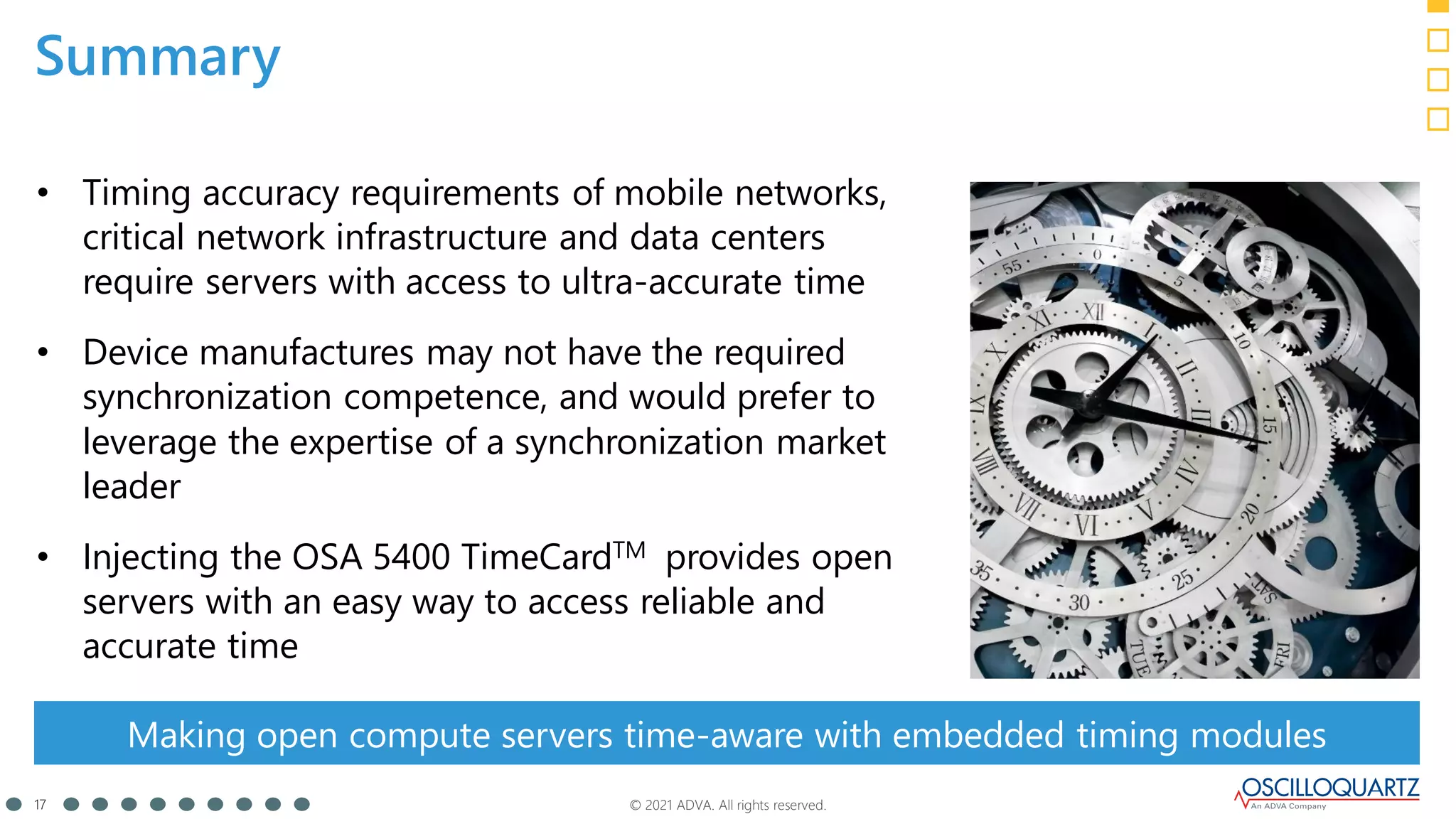 © 2021 ADVA. All rights reserved.
17
Summary
• Timing accuracy requirements of mobile networks,
critical network infrastructure and data centers
require servers with access to ultra-accurate time
• Device manufactures may not have the required
synchronization competence, and would prefer to
leverage the expertise of a synchronization market
leader
• Injecting the OSA 5400 TimeCardTM provides open
servers with an easy way to access reliable and
accurate time
Making open compute servers time-aware with embedded timing modules
 