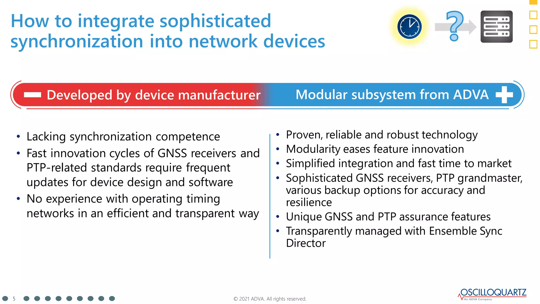 © 2021 ADVA. All rights reserved.
5
How to integrate sophisticated
synchronization into network devices
• Lacking synchronization competence
• Fast innovation cycles of GNSS receivers and
PTP-related standards require frequent
updates for device design and software
• No experience with operating timing
networks in an efficient and transparent way
• Proven, reliable and robust technology
• Modularity eases feature innovation
• Simplified integration and fast time to market
• Sophisticated GNSS receivers, PTP grandmaster,
various backup options for accuracy and
resilience
• Unique GNSS and PTP assurance features
• Transparently managed with Ensemble Sync
Director
Developed by device manufacturer Modular subsystem from ADVA
 