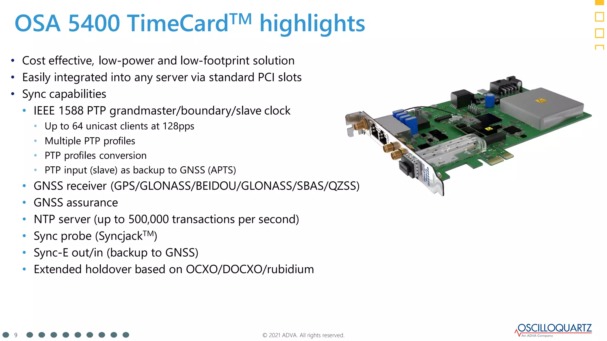 © 2021 ADVA. All rights reserved.
9
• Cost effective, low-power and low-footprint solution
• Easily integrated into any server via standard PCI slots
• Sync capabilities
• IEEE 1588 PTP grandmaster/boundary/slave clock
• Up to 64 unicast clients at 128pps
• Multiple PTP profiles
• PTP profiles conversion
• PTP input (slave) as backup to GNSS (APTS)
• GNSS receiver (GPS/GLONASS/BEIDOU/GLONASS/SBAS/QZSS)
• GNSS assurance
• NTP server (up to 500,000 transactions per second)
• Sync probe (SyncjackTM)
• Sync-E out/in (backup to GNSS)
• Extended holdover based on OCXO/DOCXO/rubidium
OSA 5400 TimeCardTM highlights
 