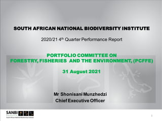 Mr Shonisani Munzhedzi
Chief Executive Officer
SOUTH AFRICAN NATIONAL BIODIVERSITY INSTITUTE
2020/21 4th Quarter Performance Report
PORTFOLIO COMMITTEE ON
FORESTRY, FISHERIES AND THE ENVIRONMENT, (PCFFE)
31 August 2021
1
 