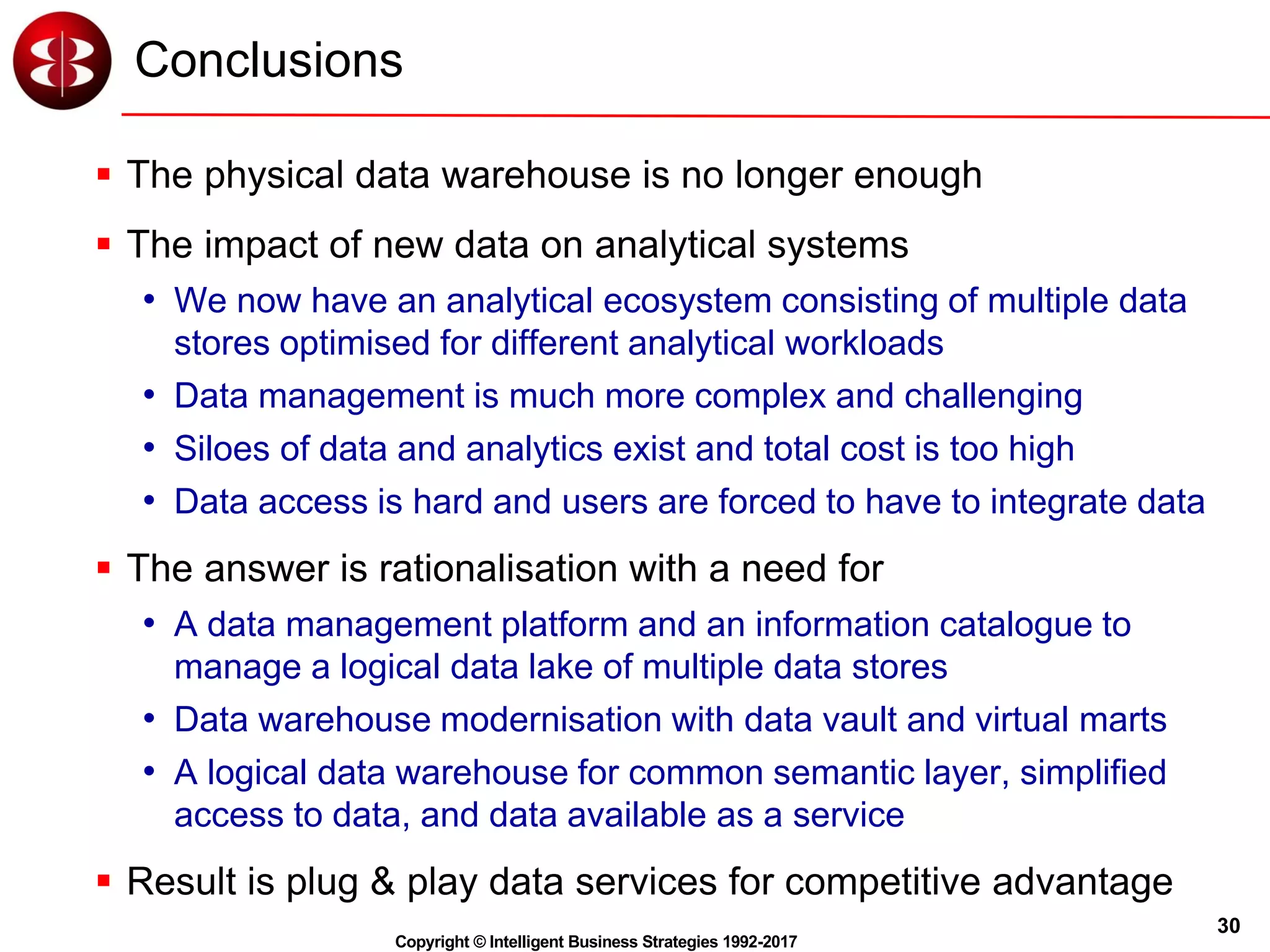 30
Copyright © Intelligent Business Strategies 1992-2017
Conclusions
 The physical data warehouse is no longer enough
 The impact of new data on analytical systems
• We now have an analytical ecosystem consisting of multiple data
stores optimised for different analytical workloads
• Data management is much more complex and challenging
• Siloes of data and analytics exist and total cost is too high
• Data access is hard and users are forced to have to integrate data
 The answer is rationalisation with a need for
• A data management platform and an information catalogue to
manage a logical data lake of multiple data stores
• Data warehouse modernisation with data vault and virtual marts
• A logical data warehouse for common semantic layer, simplified
access to data, and data available as a service
 Result is plug & play data services for competitive advantage
 