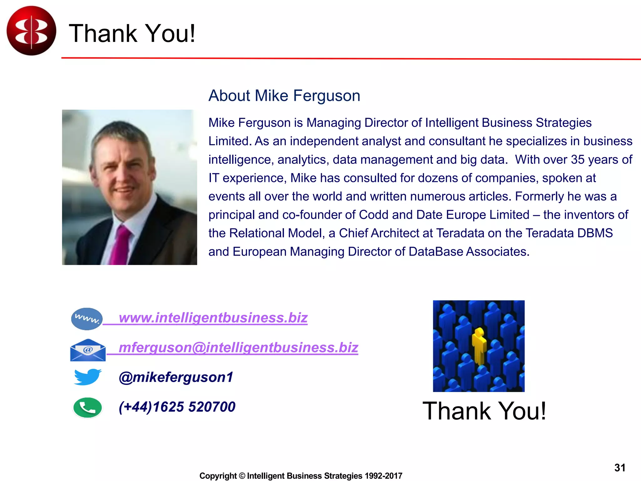 31
Copyright © Intelligent Business Strategies 1992-2017
Thank You!
Thank You!
Mike Ferguson is Managing Director of Intelligent Business Strategies
Limited. As an independent analyst and consultant he specializes in business
intelligence, analytics, data management and big data. With over 35 years of
IT experience, Mike has consulted for dozens of companies, spoken at
events all over the world and written numerous articles. Formerly he was a
principal and co-founder of Codd and Date Europe Limited – the inventors of
the Relational Model, a Chief Architect at Teradata on the Teradata DBMS
and European Managing Director of DataBase Associates.
www.intelligentbusiness.biz
mferguson@intelligentbusiness.biz
@mikeferguson1
(+44)1625 520700
About Mike Ferguson
 