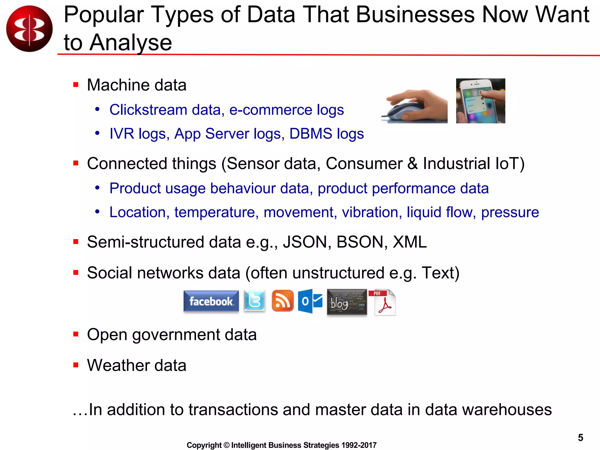 5
Copyright © Intelligent Business Strategies 1992-2017
Popular Types of Data That Businesses Now Want
to Analyse
 Machine data
• Clickstream data, e-commerce logs
• IVR logs, App Server logs, DBMS logs
 Connected things (Sensor data, Consumer & Industrial IoT)
• Product usage behaviour data, product performance data
• Location, temperature, movement, vibration, liquid flow, pressure
 Semi-structured data e.g., JSON, BSON, XML
 Social networks data (often unstructured e.g. Text)
 Open government data
 Weather data
…In addition to transactions and master data in data warehouses
 