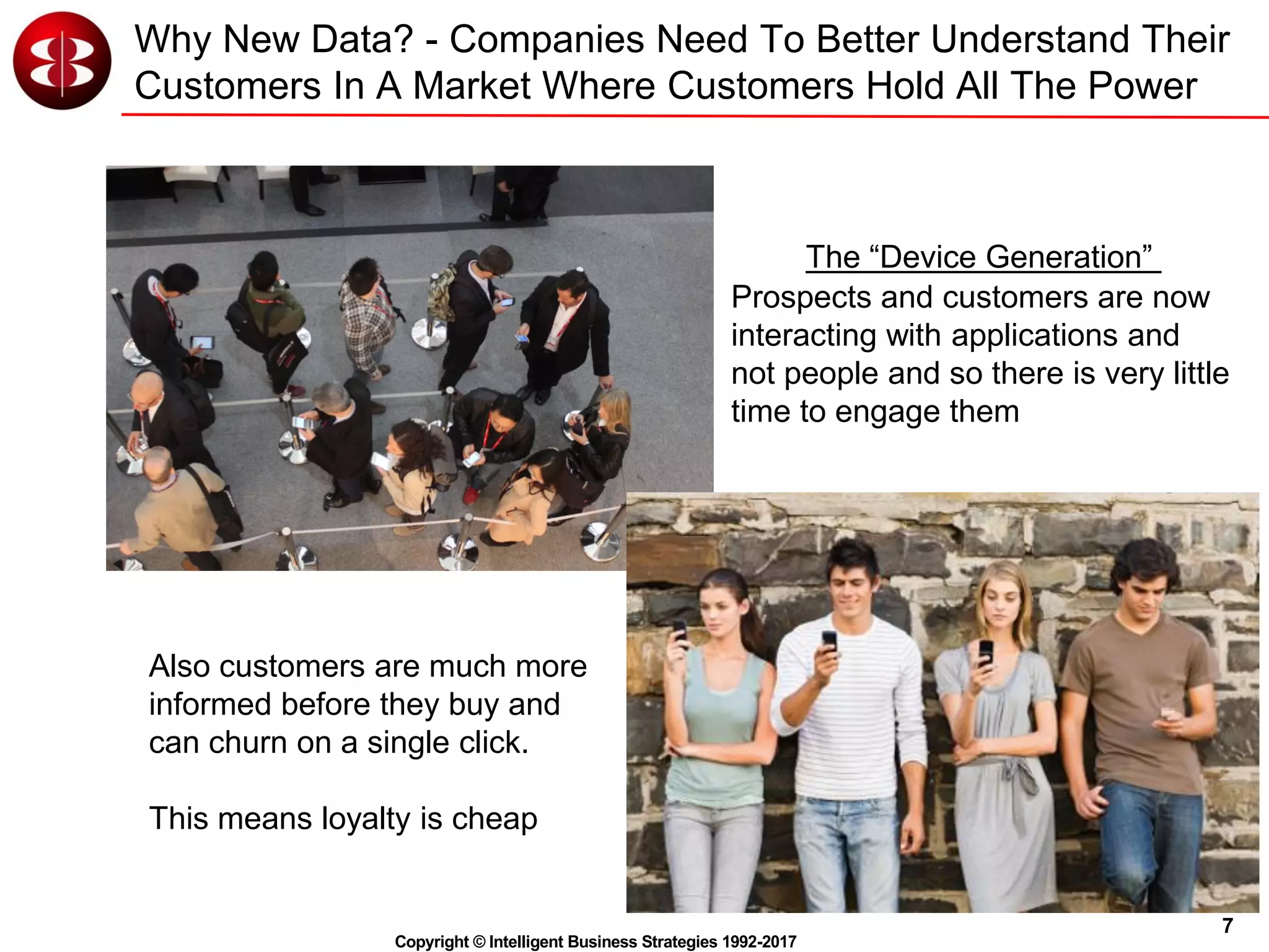 7
Copyright © Intelligent Business Strategies 1992-2017
Why New Data? - Companies Need To Better Understand Their
Customers In A Market Where Customers Hold All The Power
Also customers are much more
informed before they buy and
can churn on a single click.
This means loyalty is cheap
The “Device Generation”
Prospects and customers are now
interacting with applications and
not people and so there is very little
time to engage them
 