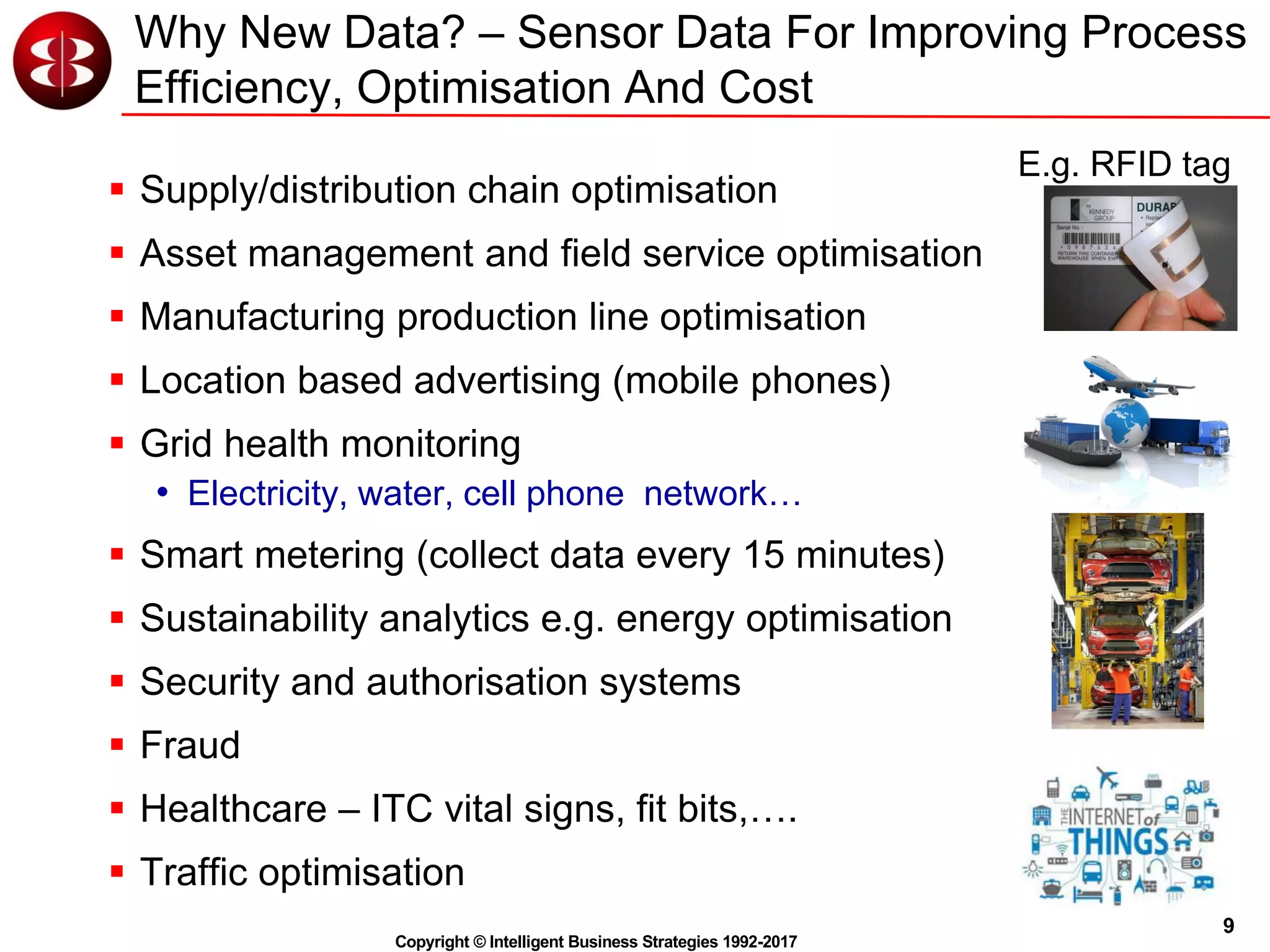 9
Copyright © Intelligent Business Strategies 1992-2017
Why New Data? – Sensor Data For Improving Process
Efficiency, Optimisation And Cost
 Supply/distribution chain optimisation
 Asset management and field service optimisation
 Manufacturing production line optimisation
 Location based advertising (mobile phones)
 Grid health monitoring
• Electricity, water, cell phone network…
 Smart metering (collect data every 15 minutes)
 Sustainability analytics e.g. energy optimisation
 Security and authorisation systems
 Fraud
 Healthcare – ITC vital signs, fit bits,….
 Traffic optimisation
E.g. RFID tag
 