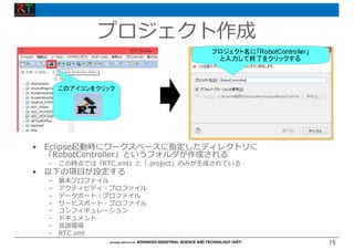 15
15
プロジェクト作成
• Eclipse起動時にワークスペースに指定したディレクトリに
「RobotController」というフォルダが作成される
– この時点では「RTC.xml」と「.project」のみが⽣成されている
• 以下の項⽬が設定する
– 基本プロファイル
– アクティビティ・プロファイル
– データポート・プロファイル
– サービスポート・プロファイル
– コンフィギュレーション
– ドキュメント
– ⾔語環境
– RTC.xml
 