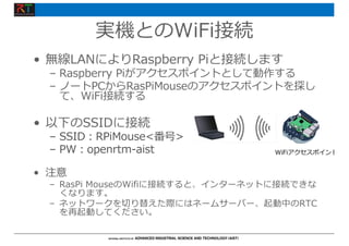 実機とのWiFi接続
• 無線LANによりRaspberry Piと接続します
– Raspberry Piがアクセスポイントとして動作する
– ノートPCからRasPiMouseのアクセスポイントを探し
て、WiFi接続する
• 以下のSSIDに接続
– SSID︓RPiMouse<番号>
– PW︓openrtm-aist
• 注意
– RasPi MouseのWifiに接続すると、インターネットに接続できな
くなります。
– ネットワークを切り替えた際にはネームサーバー、起動中のRTC
を再起動してください。
WiFiアクセスポイント
 