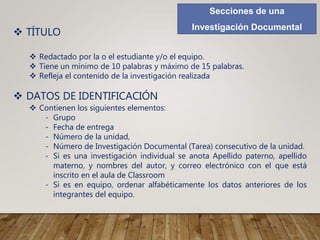 Secciones de una
Investigación Documental
 TÍTULO
 Redactado por la o el estudiante y/o el equipo.
 Tiene un mínimo de 10 palabras y máximo de 15 palabras.
 Refleja el contenido de la investigación realizada
 DATOS DE IDENTIFICACIÓN
 Contienen los siguientes elementos:
- Grupo
- Fecha de entrega
- Número de la unidad,
- Número de Investigación Documental (Tarea) consecutivo de la unidad.
- Si es una investigación individual se anota Apellido paterno, apellido
materno, y nombres del autor, y correo electrónico con el que está
inscrito en el aula de Classroom
- Si es en equipo, ordenar alfabéticamente los datos anteriores de los
integrantes del equipo.
 