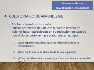 Secciones de una
Investigación Documental
 CUESTIONARIO DE APRENDIZAJE
• Anotar pregunta y respuesta.
• Indicar por medio de una cita la fuente interna de
quienes hayan participado en su redacción en caso de
que el documento se haya elaborado en equipo.
1. ¿Qué aspecto consideras que sea interesante de esta
investigación?
2. ¿Qué fue lo que se te dificultó de la investigación?
3. ¿Cómo se relaciona esta investigación con el tema anterior del
curso?
 