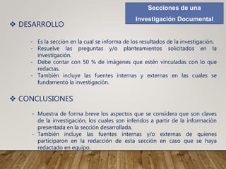 Secciones de una
Investigación Documental
 DESARROLLO
- Es la sección en la cual se informa de los resultados de la investigación.
- Resuelve las preguntas y/o planteamientos solicitados en la
investigación.
- Debe contar con 50 % de imágenes que estén vinculadas con lo que
redactas.
- También incluye las fuentes internas y externas en las cuales se
fundamentó la investigación.
 CONCLUSIONES
- Muestra de forma breve los aspectos que se considera que son claves
de la investigación, los cuales son inferidos a partir de la información
presentada en la sección desarrollada.
- También incluye las fuentes internas y/o externas de quienes
participaron en la redacción de esta sección en caso que se haya
redactado en equipo.
 