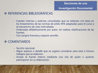 Secciones de una
Investigación Documental
 REFERENCIAS BIBLIOGRÁFICAS
- Fuentes internas y externas consultadas que se redactan con base en
los lineamientos de las normas de estilo APA adaptadas para el curso y
el mecanismo de citas intercaladas.
- Ordenadas alfabéticamente por autor, sin realizar clasificaciones de las
fuentes.
- Con sangría francesa y espacio sencillo.
 COMENTARIOS
- Sección opcional.
- Algún aspecto o detalle que se sugiere considerar para este o futuros
trabajos que se elaboren.
- Anotar la fuente interna mediante una cita de quién o quienes
participaron en su elaboración.
 