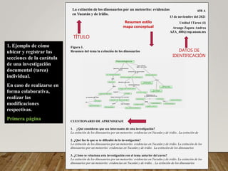 1. Ejemplo de cómo
ubicar y registrar las
secciones de la carátula
de una investigación
documental (tarea)
individual.
En caso de realizarse en
forma colaborativa,
realizar las
modificaciones
respectivas.
Primera página
658 A
13 de noviembre del 2021
Unidad 1Tarea (4)
Arango Zapata Andrea
AZA_400@enp.unam.mx
Figura 1.
Resumen del tema la extinción de los dinosaurios
CUESTIONARIO DE APRENDIZAJE
1. ¿Qué consideras que sea interesante de esta investigación?
La extinción de los dinosaurios por un meteorito: evidencias en Yucatán y de iridio.. La extinción de
2. ¿Qué fue lo que se te dificultó de la investigación?
La extinción de los dinosaurios por un meteorito: evidencias en Yucatán y de iridio. La extinción de los
dinosaurios por un meteorito: evidencias en Yucatán y de iridio. La extinción de los dinosaurios
3. ¿Cómo se relaciona esta investigación con el tema anterior del curso?
La extinción de los dinosaurios por un meteorito: evidencias en Yucatán y de iridio. La extinción de los
dinosaurios por un meteorito: evidencias en Yucatán y de iridio. . La extinción de los dinosaurios
La extinción de los dinosaurios por un meteorito: evidencias
en Yucatán y de iridio.
TÍTULO
DATOS DE
IDENTIFICACIÓN
Resumen estilo
mapa conceptual
 