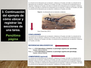 La extinción de los dinosaurios por un meteorito: evidencias en Yucatán y de iridio. La extinción de los
dinosaurios por un meteorito: evidencias en Yucatán y de iridio. La extinción de los dinosaurios por un
meteorito: evidencias en Yucatán y de iridio La extinción de los dinosaurios por un meteorito: evidencias
en Yucatán y de iridio La extinción de los dinosaurios por un meteorito: evidencias en Yucatán y de iridio
La extinción de los dinosaurios por un meteorito: evidencias en Yucatán y de iridio
Figura 6 . los dinosaurios por un meteorito: evidencias
Nota: Fuente Ruiz (2013)
CONCLUSIONES
La extinción de los dinosaurios por un meteorito: evidencias en Yucatán y de iridio. La extinción de los
dinosaurios por un meteorito: evidencias en Yucatán y de iridio. La extinción de los dinosaurios por un
meteorito: evidencias en Yucatán y de iridio. La extinción de los dinosaurios por un meteorito: evidencias
en Yucatán y de iridio.
REFERENCIAS BIBLIOGRÁFICAS
Pozo, J. I. (2008) Aprendices y maestros. La psicología cognitiva del aprendizaje. ,
España: Alianza Editorial.
Pozo, J. I. (2008) Aprendices y maestros. La psicología cognitiva del aprendizaje.,
España: Alianza Editorial.
COMENTARIOS (opcional)
La extinción de los dinosaurios por un meteorito: evidencias en Yucatán y de iridio. La extinción de los
dinosaurios por un meteorito: evidencias en Yucatán y de iridio. La extinción de los dinosaurios por un
meteorito: evidencias en Yucatán y de iridio La extinción de los dinosaurios por un meteorito: evidencias
en Yucatán y de iridio La extinción de los dinosaurios por un meteorito: evidencias en Yucatán y de iridio
La extinción de los dinosaurios por un meteorito: evidencias en Yucatán y de iridio
una
3. Continuación
del ejemplo de
cómo ubicar y
registrar las
secciones de
una tarea.
Penúltima
página
 