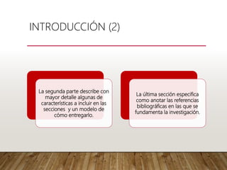 La segunda parte describe con
mayor detalle algunas de
características a incluir en las
secciones y un modelo de
cómo entregarlo.
La última sección especifica
como anotar las referencias
bibliográficas en las que se
fundamenta la investigación.
INTRODUCCIÓN (2)
 