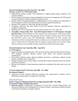 Onward Technologies Ltd, Pune (Oct 2013 - Dec 2018)
Strategic Account - Sr. CFD Project leader
 Independently perform complex CFD simulations to support product design validation of all
customer products.
 Perform project prioritization, project management and resource management of CFD projects
to ensure all delivery timelines and delivery quality are met.
 Provide technical thought-leadership in implementation of CFD roadmap and embedment of
CFD simulations in product development process based on global best-practices.
 Develop CFD competency within team through mentorship
 Conducting interviews and short listing to hire CFD engineers whenever requirement is
available in organization.
 Handling team of 6 to 8 Engineers with four client accounts (CAT, GE, TML, JD)
 Caterpillar, Chennai (May 2014 - Sept 2015) deputed Onsite Sr. CFD Engineer (through
Onward, Pune), CFD Simulation for Urea injection and mixing analysis of the species before
SCR catalyst brick Worked with production team for design of mixing system for Urea-SCR
and DOC-DPF system using CFD Methodologies. Optimization of mixer location and
orientation to achieve mixing performance for resulting in cost saving and more robust design of
system. Worked with US Caterpillar team for design of mixing system for Urea-SCR system
with new innovative mixer design to achieve good mixing within short mixing length
Mechwell Industries Ltd, Nasik (Dec 2006 – Sept 2013)
Sr. CFD Engineer
 Prepared estimation and project plans. This involved selection of best possible tools & software,
CFD modeling approach, physical models, mesh details and required geometrical
simplifications.
 Successfully modeled complex physical problems involved in combustion, radiation & heat
transfer, multiphase flows using CFD.
 Worked on projects from various industry verticals like Cement, Chemicals, Oil & Gas, HVAC
and Power Generation.
 Business Development: Created marketing material & coordinated with sales team to get new
projects.
S M Auto Engineering Pvt Ltd, Pune (Jun 2006 – Nov 2006)
Development Engineer
 Supported for Heat Treatment Efficiency prediction and improvement of radiator and for
performance testing analysis of radiator by wind tunnel.
Educational Projects
Master’s Degree in Mechanical Heat Power Engineering (Jun 2004 - May 2006)
Government College of Engineering, Karad
 Research project: Experimental Investigation of Local Heat Transfer Characteristics and
Numerical Simulation from Impinging Jets to Concave Surface” sponsored by Defense Institute
of Advanced Technology, Girinagar, and Pune
 
