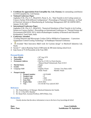  Certificate for appreciation from Caterpillar Inc. Ltd, Chennai, for outstanding contribution
to CFD Caterpillar Inc. Ltd Chennai.
 National Conference Paper
Jogdankar S.M., Pise A.T., Misal R.D., Pawar A., K., ' Heat Transfer in Jet Cooling system on
Concave Surface With different Configurations”, Proceedings of National Conference on Fluid
& Electrical Advances in Manufacturing & Technology Management-2007 (ICAMTM 2007),
January 18-20, 2007
 International Conference Paper
Jogdankar S.M., Pise A.T., Misal R.D., ‘Numerical Simulation of Heat Transfer in Jet Cooling
System on Concave Surface’, Proceedings on International Conference on “Thermal Energy and
Environment (INCOTEE 2011), held at Kalasalingam Academy of Research and Education.
Krishnankoil, Tamil Nadu, India
 Conference Attended
“Cooling Detectors and Microscopic Coolers Chill to Millikelvin Temperature – A precision
Temperature Control Cooling Technology” in Pandharpur National Conference
 Awarded “Best Innovative R&D work for Cyclone design” in Mechwell Industries Ltd,
Nasik.
 Scored 1st
rank in Running Track of 400 meter & 200 meter during school level.
 Gate Score of 75.28 Percentile in the Year 2003.
Personal Details:
 Date of Birth : 28th
Aug 1979
 Nationality : Indian
 Permanent Address : Flat No, C1103, La Tierra Society,
Dhanori Road Vishrantwadi, Pune 411015
 Marital Status : Single
 Gender : Male
 Language Skill : English: Fluent German: Very Basic skills
Hindi: Fluent Marathi: Fluent
 Passport details
 Passport number : K1916680
 Passport type : P
 Country code : IND
 Issue Date : 27-01-2012
 Expiry Date : 26-01-2022
 Visa : US- B1/B2 Visa valid till 2025
Refrences:
1. Mr. Prakash Khoce, Sr Manager, Mechwell Industries ltd, Nashik.
2. Dr. A. T. Pise DTE, Mumbai
3. Dr. Ranjit Patil, Assistant Proffesor, BITS Pillani, Goa.
Declaration:
I hereby declare that the above information is true to the best of my knowledge & belief.
Date: Yours Faithfully
Place: Pune Sushilkumar M. Jogdankar
 