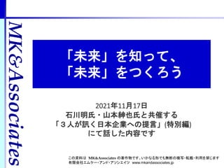 MK&Associates
2021年11月17日
石川明氏・山本紳也氏と共催する
「３人が訊く日本企業への提言」(特別編)
にて話した内容です
MK&
Associates
この資料は MK&Associates の著作物です。いかなる形でも無断の複写・転載・利用を禁じます
有限会社エムケー・アンド・アソシエイツ www.mkandassociates.jp
「未来」を知って、
「未来」をつくろう
 