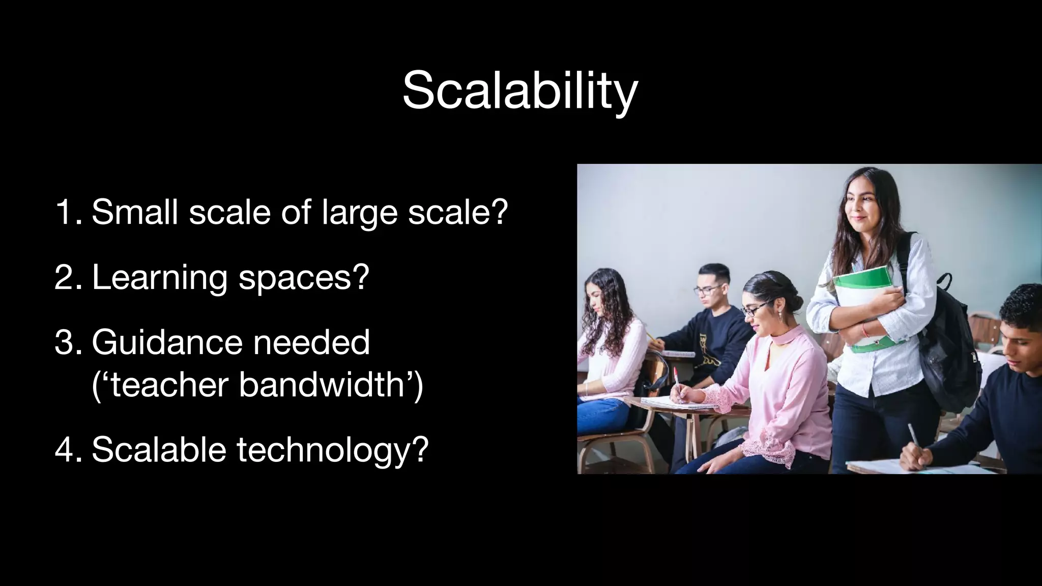 Scalability
1. Small scale of large scale?

2. Learning spaces?

3. Guidance needed  
(‘teacher bandwidth’)

4. Scalable technology?
 