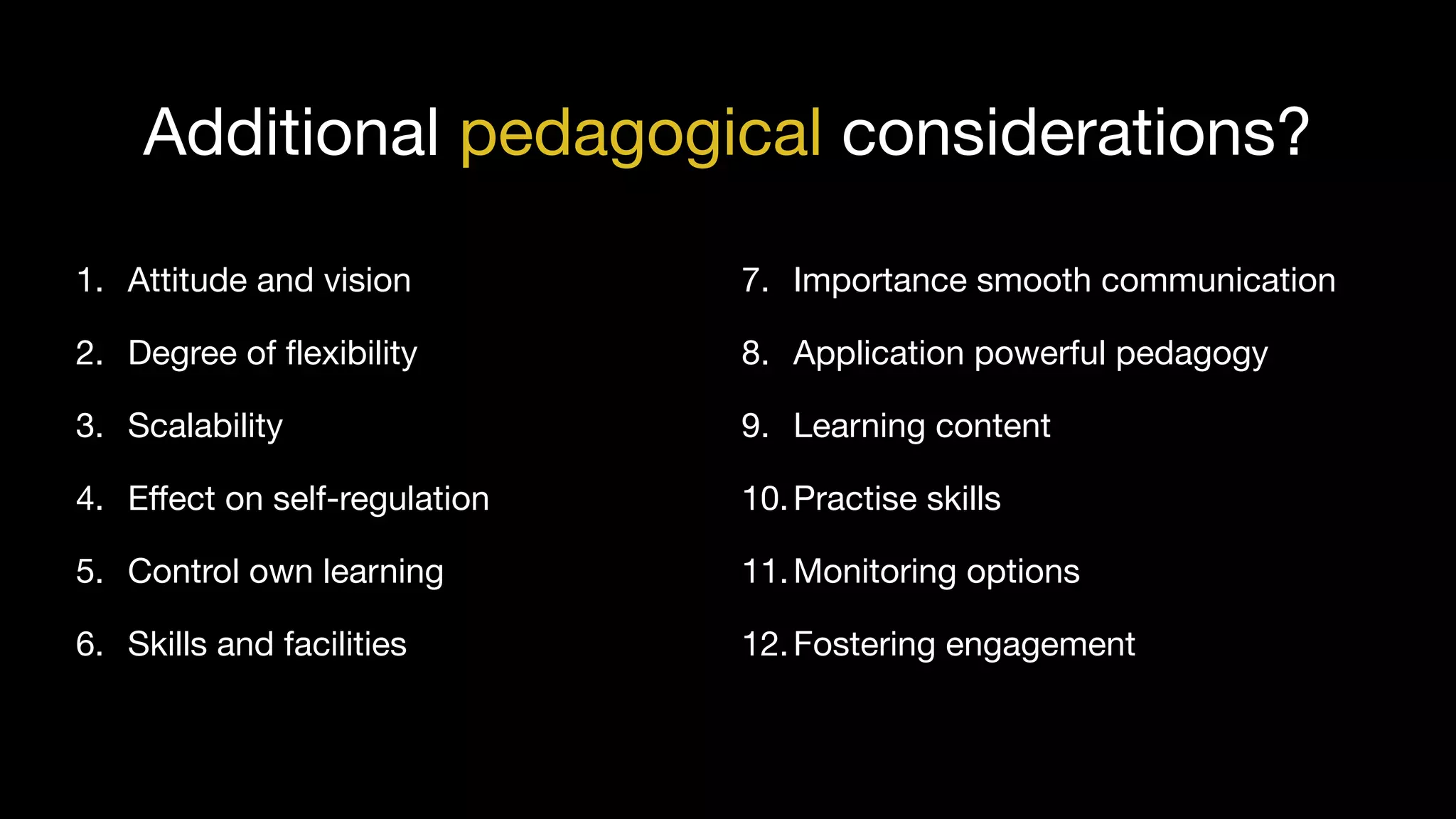 1. Attitude and vision

2. Degree of flexibility

3. Scalability

4. Effect on self-regulation

5. Control own learning

6. Skills and facilities
7. Importance smooth communication

8. Application powerful pedagogy

9. Learning content

10.Practise skills

11.Monitoring options

12.Fostering engagement
Additional pedagogical considerations?
 