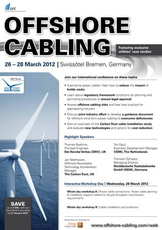 OFFSHORE
CABLING                                                                                        Featuring exclusive
                                                                                               utilities’ case studies



26 – 28 March 2012 | Swissôtel	Bremen,	Germany

    IQPC Series
                                                     Join our international conference on these topics

                                                     •	 Submarine	power	cables:	Hear	how	to	reduce the	impact of
                                                        bottle necks
                                                     •	 Learn	about	regulatory framework	conditions	for	planning	and		
                                                     	 permitting	procedures	to	ensure legal approval
                                                     •	 Assess	offshore cabling risks	and	hear	best	practice	for		       	
                                                     	 approaching	insurers
                                                     •	 Discuss	joint industry effort	to	develop	a guidance document
                                                     	 for	offshore	wind	farm	power	cabling	to	overcome deficiencies
                                                     •	 Gain	an	overview	of	the	Carbon Trust cable installation study
                                                     	 and	evaluate	new technologies	and	options	for	cost reduction

                                                     Highlight Speakers

                                                     Thomas	Boehme,	                        Ton	Geul,	
                                                     Principal	Engineer,	                   Business	Development	Manager,
                                                     Det Norske Veritas (DNV), UK           VSMC, The Netherlands

                                                     Jan	Matthiesen,	                       Thorsten	Schwarz,	
                                                     Offshore	Renewable	                    Managing	Direktor,	
                                                     Technology	Acceleration	               Norddeutsche Seekabelwerke
                                                     Manager,	                              GmbH (NSW), Germany
                                                     The Carbon Trust, UK


                                                     Interactive Workshop Day | Wednesday, 28 March 2012

                                                       Whole day workshop A |	Power	cable	connections:	Power	cable	planning	
                                                       &	installation	aspects	related	to	the	pan-European	transmission			 	
                                                       requirements	

    SAvE                                               Whole day workshop B	|	Cable	installation	and	protection
up to € 300,- with our
Early Birds if you book
 by 27 January 2012!


                                                     Researched and developed by

                          ©	3desc	-	Fotolia.com	
                          ©	zentilia	-	Fotolia.com                                 www.offshore-cabling.com/web
 