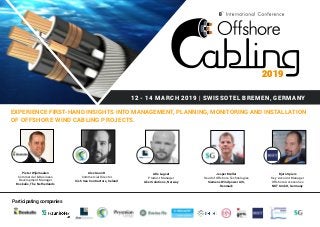 12 - 14 MARCH 2019 | SWISSOTEL BREMEN, GERMANY
EXPERIENCE FIRST-HAND INSIGHTS INTO MANAGEMENT, PLANNING, MONITORING AND INSTALLATION
OF OFFSHORE WIND CABLING PROJECTS.
2019
8
Pieter Wijnmaalen
Commercial & Business
Development Manager
Boskalis, The Netherlands
Alex Gauntt
Commercial Director
Irish Sea Contractors, Ireland
Atle Lagset
Product Manager
Aker Solutions, Norway
Jesper Møller
Head of Offshore Technologies
Siemens Windpower A/S,
Denmark
Bjorn Spiers
Key Account Manager
Offshore Accessories
NKT GmbH, Germany
Participating companies
 
