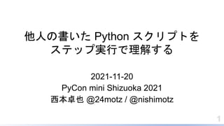他人の書いた Python スクリプトを
ステップ実行で理解する
2021-11-20
PyCon mini Shizuoka 2021
西本卓也 @24motz / @nishimotz
1
 