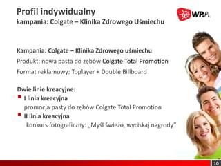 Profil indywidualny
kampania: Colgate – Klinika Zdrowego Uśmiechu


Kampania: Colgate – Klinika Zdrowego uśmiechu
Produkt: nowa pasta do zębów Colgate Total Promotion
Format reklamowy: Toplayer + Double Billboard

Dwie linie kreacyjne:
 I linia kreacyjna
  promocja pasty do zębów Colgate Total Promotion
 II linia kreacyjna
   konkurs fotograficzny: „Myśl świeżo, wyciskaj nagrody”




                                                            10
 