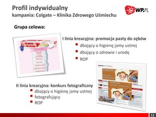 Profil indywidualny
kampania: Colgate – Klinika Zdrowego Uśmiechu

Grupa celowa:

                         I linia kreacyjna: promocja pasty do zębów
                                  dbający o higienę jamy ustnej
                                  dbający o zdrowie i urodę
                                  ROP


 II linia kreacyjna: konkurs fotograficzny
           dbający o higienę jamy ustnej
           fotografujący
           ROP
                                                                      11
 