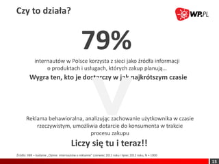 Czy to działa?


                                              79%
             internautów w Polsce korzysta z sieci jako źródła informacji
                  o produktach i usługach, których zakup planują…
         Wygra ten, kto je dostarczy w jak najkrótszym czasie




       Reklama behawioralna, analizując zachowanie użytkownika w czasie
           rzeczywistym, umożliwia dotarcie do konsumenta w trakcie
                               procesu zakupu
                                       Liczy się tu i teraz!!
Źródło: IIBR – badanie „Opinie internautów o reklamie” czerwiec 2011 roku i lipiec 2012 roku, N = 1000

                                                                                                         13
 