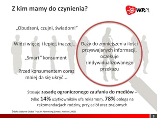 Z kim mamy do czynienia?

    „Obudzeni, czujni, świadomi”


  Widzi więcej i lepiej, inaczej... Dąży do zmniejszenia ilości
                                    przyswajanych informacji,
      „Smart” konsument                      oczekuje
                                     zindywidualizowanego
   Przed konsumentem coraz                   przekazu
             mniej da się ukryd...

                Stosuje zasadę ograniczonego zaufania do mediów –
                   tylko 14% użytkowników ufa reklamom, 78% polega na
                       rekomendacjach rodziny, przyjaciół oraz znajomych
Źródło: Badanie Global Trust In Advertising Survey, Nielsen (2009)

                                                                           3
 