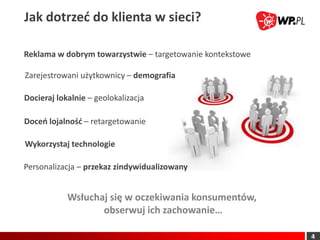 Jak dotrzed do klienta w sieci?

Reklama w dobrym towarzystwie – targetowanie kontekstowe

Zarejestrowani użytkownicy – demografia

Docieraj lokalnie – geolokalizacja

Doceo lojalnośd – retargetowanie

Wykorzystaj technologie

Personalizacja – przekaz zindywidualizowany


            Wsłuchaj się w oczekiwania konsumentów,
                   obserwuj ich zachowanie…

                                                           4
 