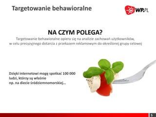 Targetowanie behawioralne


                      NA CZYM POLEGA?
    Targetowanie behawioralne opiera się na analizie zachowao użytkowników,
w celu precyzyjnego dotarcia z przekazem reklamowym do określonej grupy celowej




Dzięki internetowi mogę spotkad 100 000
ludzi, którzy są właśnie
np. na diecie śródziemnomorskiej…




                                                                                  5
 