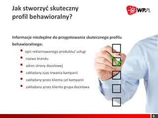 Jak stworzyd skuteczny
profil behawioralny?

Informacje niezbędne do przygotowania skutecznego profilu
behawioralnego:
       opis reklamowanego produktu/ usługi
       nazwa brandu
       adres strony docelowej
       zakładany czas trwania kampanii
       zakładany przez klienta cel kampanii
       zakładana przez klienta grupa docelowa




                                                            9
 