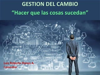 GESTION DEL CAMBIO
“Hacer que las cosas sucedan”
Luis Roberto Illanes A.
Consultor
 