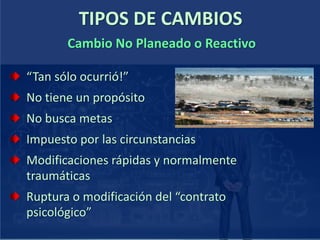 TIPOS DE CAMBIOS
“Tan sólo ocurrió!”
No tiene un propósito
No busca metas
Impuesto por las circunstancias
Modificaciones rápidas y normalmente
traumáticas
Ruptura o modificación del “contrato
psicológico”
Cambio No Planeado o Reactivo
 