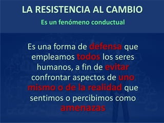 LA RESISTENCIA AL CAMBIO
Es un fenómeno conductual
Es una forma de defensa que
empleamos todos los seres
humanos, a fin de evitar
confrontar aspectos de uno
mismo o de la realidad que
sentimos o percibimos como
amenazas
 