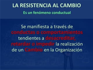 LA RESISTENCIA AL CAMBIO
Es un fenómeno conductual
Se manifiesta a través de
conductas o comportamientos
tendientes a desacreditar,
retardar o impedir la realización
de un Cambio en la Organización
 