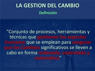 LA GESTION DEL CAMBIO
“Conjunto de procesos, herramientas y
técnicas que gestionan los aspectos
humanos que se emplean para asegurar
que los Cambios significativos se lleven a
cabo en forma ordenada, controlada y
sistemática”
Definición
 
