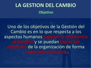LA GESTION DEL CAMBIO
Uno de los objetivos de la Gestión del
Cambio es en lo que respecta a los
aspectos humanos superar la resistencia
al Cambio y se puedan lograr los
objetivos de la organización de forma
ordenada y efectiva
Objetivo
 